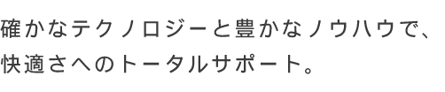 確かなテクノロジーと豊かなノウハウで、快適さへのトータルサポート。