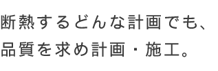 断熱するどんな計画でも、品質を求め計画・施工。