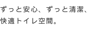 ずっと安心、ずっと清潔、快適トイレ空間。