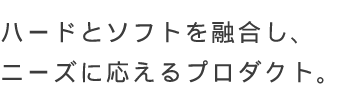 ハードとソフトを融合し、ニーズに応えるプロダクト。