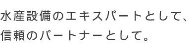 水産設備のエキスパートとして、信頼のパートナーとして。