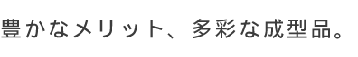 豊富なメリット、多彩な成型品。